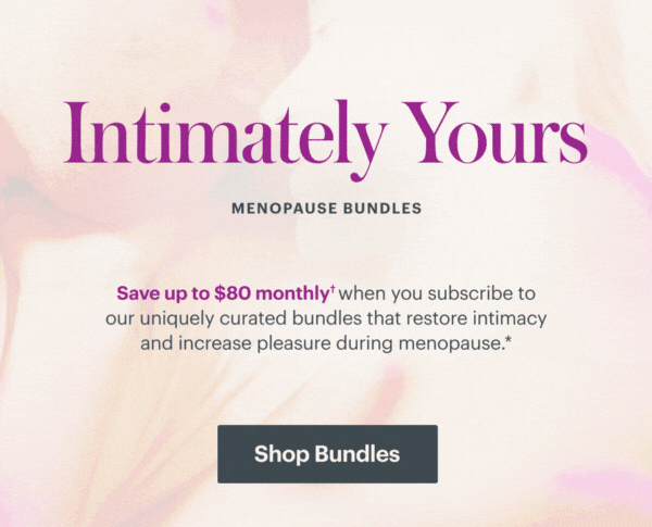 Intimately Yours Menopause Bundles - Save up to 45% when you subscribe to our uniquely curated bundles that restore intimacy and increase pleasure during menopause. SHOP BUNDLES Intimately Yours Menopause Bundles - Save up to 45% when you subscribe to our uniquely curated bundles that restore intimacy and increase pleasure during menopause. SHOP BUNDLES