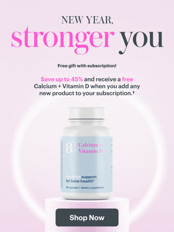 New Year, Stronger You. Save up to 45% when you add to your subscription, plus receive a free Calcium + Vitamin D. SHOP NOW
